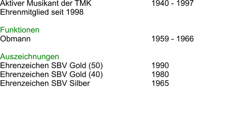 Aktiver Musikant der TMK				1940 - 1997			 Ehrenmitglied seit 1998   Funktionen Obmann							1959 - 1966  Auszeichnungen Ehrenzeichen SBV Gold (50)			1990 Ehrenzeichen SBV Gold (40)			1980 Ehrenzeichen SBV Silber				1965