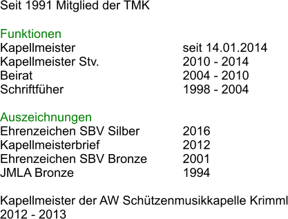 Seit 1991 Mitglied der TMK  Funktionen Kapellmeister					seit 14.01.2014 Kapellmeister Stv.				2010 - 2014 Beirat						2004 - 2010 Schriftfher					1998 - 2004  Auszeichnungen Ehrenzeichen SBV Silber		2016 Kapellmeisterbrief				2012  Ehrenzeichen SBV Bronze		2001 JMLA Bronze					1994  Kapellmeister der AW Schtzenmusikkapelle Krimml 2012 - 2013