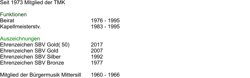 Seit 1973 Mitglied der TMK  Funktionen Beirat							1976 - 1995 Kapellmeisterstv.					1983 - 1995												  Auszeichnungen Ehrenzeichen SBV Gold( 50)		2017 Ehrenzeichen SBV Gold 			2007 Ehrenzeichen SBV Silber			1992 Ehrenzeichen SBV Bronze			1977  Mitglied der Brgermusik Mittersill	1960 - 1966