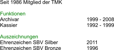 Seit 1986 Mitglied der TMK  Funktionen Archivar							1999 - 2008 Kassier							1992 - 1999  Auszeichnungen Ehrenzeichen SBV Silber			2011 Ehrenzeichen SBV Bronze			1996