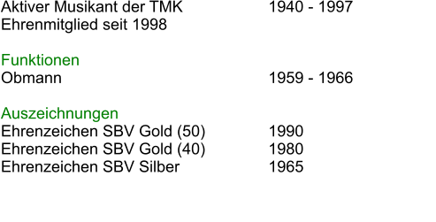 Aktiver Musikant der TMK			1940 - 1997			 Ehrenmitglied seit 1998   Funktionen Obmann							1959 - 1966  Auszeichnungen Ehrenzeichen SBV Gold (50)		1990 Ehrenzeichen SBV Gold (40)		1980 Ehrenzeichen SBV Silber			1965