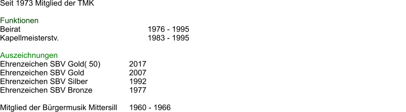 Seit 1973 Mitglied der TMK  Funktionen Beirat							1976 - 1995 Kapellmeisterstv.					1983 - 1995												  Auszeichnungen Ehrenzeichen SBV Gold( 50)		2017 Ehrenzeichen SBV Gold 			2007 Ehrenzeichen SBV Silber			1992 Ehrenzeichen SBV Bronze		1977  Mitglied der Brgermusik Mittersill	1960 - 1966