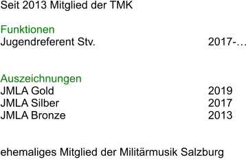 Seit 2013 Mitglied der TMK  Funktionen Jugendreferent Stv.					2017-  							 Auszeichnungen JMLA Gold						2019 JMLA Silber						2017 JMLA Bronze						2013   ehemaliges Mitglied der Militrmusik Salzburg