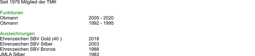 Seit 1978 Mitglied der TMK  Funktionen Obmann							2005 - 2020 Obmann							1992 - 1995													  Auszeichnungen Ehrenzeichen SBV Gold (40 )			2018 Ehrenzeichen SBV Silber				2003 Ehrenzeichen SBV Bronze			1988 JMLA Silber						1983