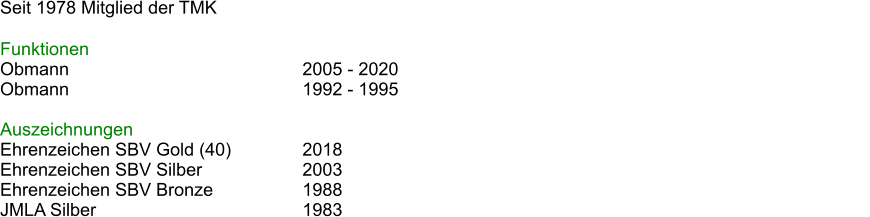 Seit 1978 Mitglied der TMK  Funktionen Obmann							2005 - 2020 Obmann							1992 - 1995													  Auszeichnungen Ehrenzeichen SBV Gold (40) 		2018 Ehrenzeichen SBV Silber			2003 Ehrenzeichen SBV Bronze			1988 JMLA Silber						1983