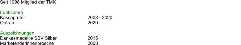 Seit 1998 Mitglied der TMK  Funktionen Kassaprfer						2008 - 2020 Obfrau							2020 - 												  Auszeichnungen Dankesmedaille SBV Silber			2015 Marketenderinnenbrosche				2008